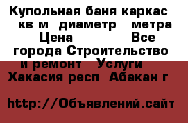 Купольная-баня-каркас 12 кв.м. диаметр 4 метра  › Цена ­ 32 000 - Все города Строительство и ремонт » Услуги   . Хакасия респ.,Абакан г.